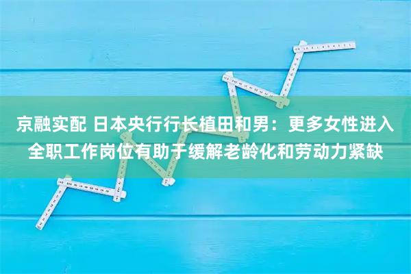 京融实配 日本央行行长植田和男:更多女性进入全职工作岗位有助于缓解老龄化和劳动力紧缺