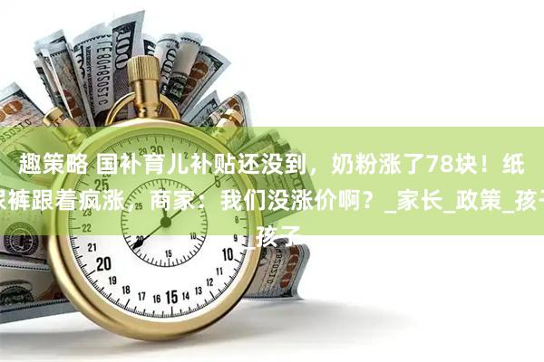 趣策略 国补育儿补贴还没到，奶粉涨了78块！纸尿裤跟着疯涨，商家：我们没涨价啊？_家长_政策_孩子