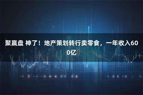 聚赢盘 神了!地产策划转行卖零食,一年收入600亿