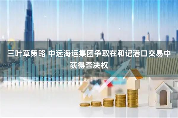 三叶草策略 中远海运集团争取在和记港口交易中获得否决权