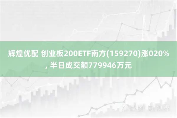 辉煌优配 创业板200ETF南方(159270)涨020%, 半日成交额779946万元